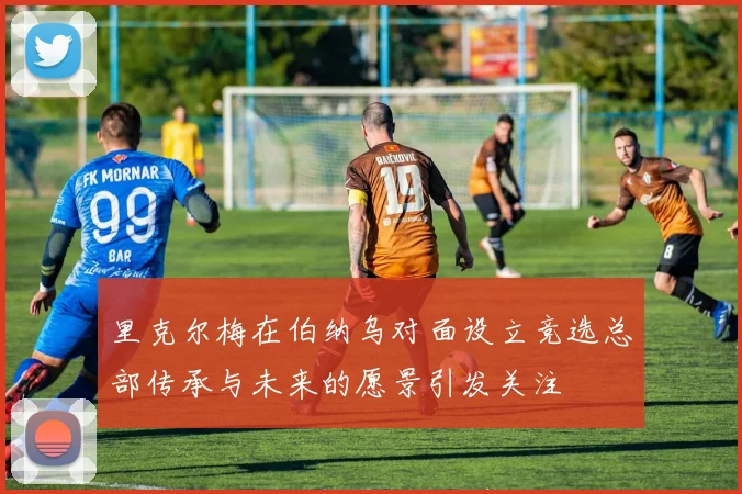 里克尔梅在伯纳乌对面设立竞选总部传承与未来的愿景引发关注