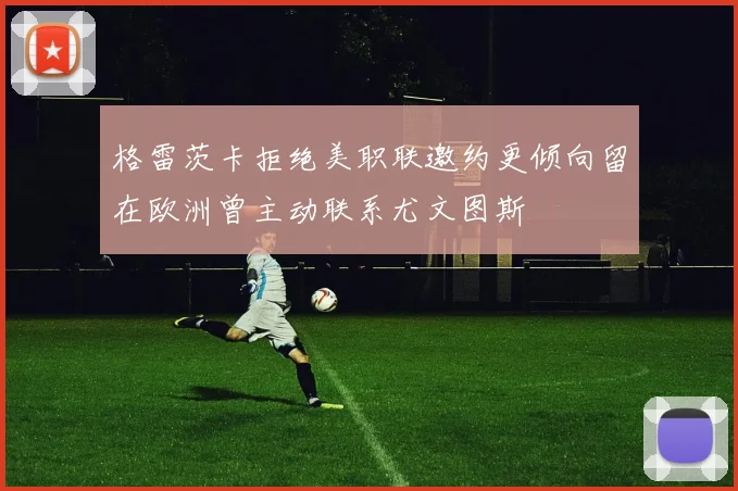 格雷茨卡拒绝美职联邀约更倾向留在欧洲曾主动联系尤文图斯