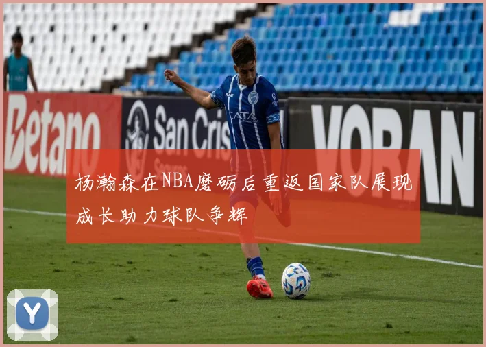 杨瀚森在NBA磨砺后重返国家队展现成长助力球队争辉