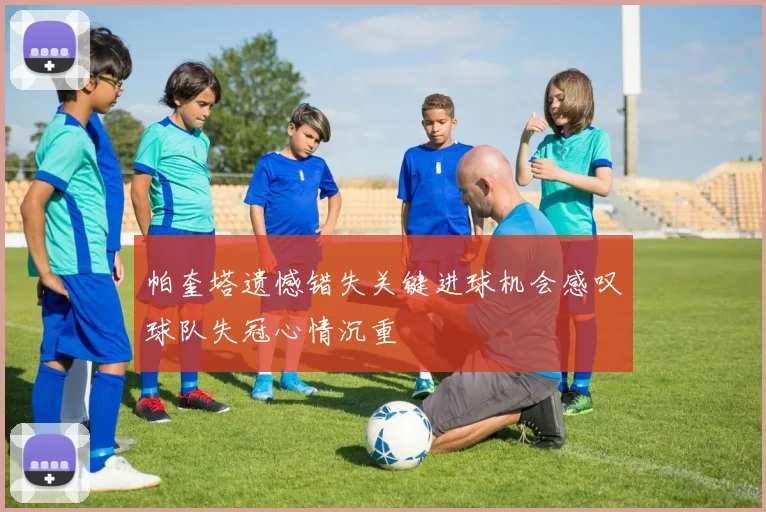 帕奎塔遗憾错失关键进球机会感叹球队失冠心情沉重