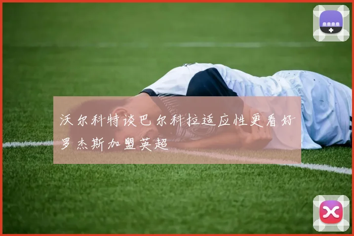 沃尔科特谈巴尔科拉适应性更看好罗杰斯加盟英超
