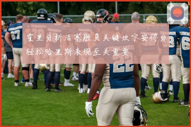 霍里分析活塞胜负关键坎宁安得分轻松哈里斯表现至关重要