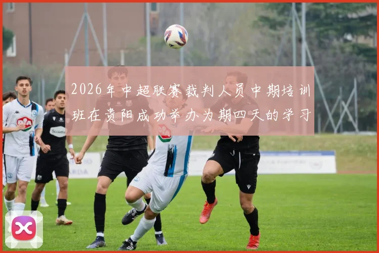 2026年中超联赛裁判人员中期培训班在贵阳成功举办为期四天的学习与交流活动