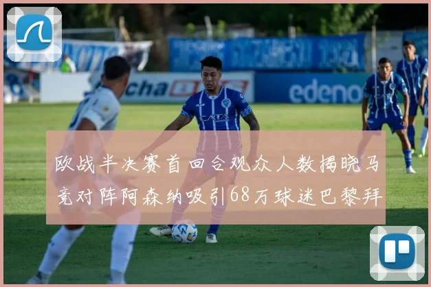 欧战半决赛首回合观众人数揭晓马竞对阵阿森纳吸引68万球迷巴黎拜仁紧随其后