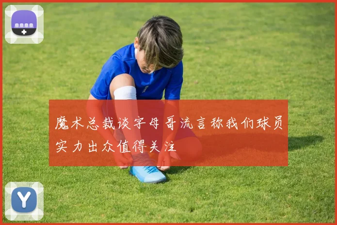 魔术总裁谈字母哥流言称我们球员实力出众值得关注
