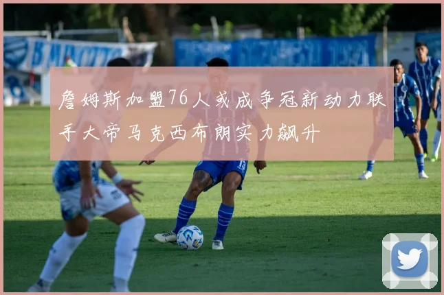 詹姆斯加盟76人或成争冠新动力联手大帝马克西布朗实力飙升