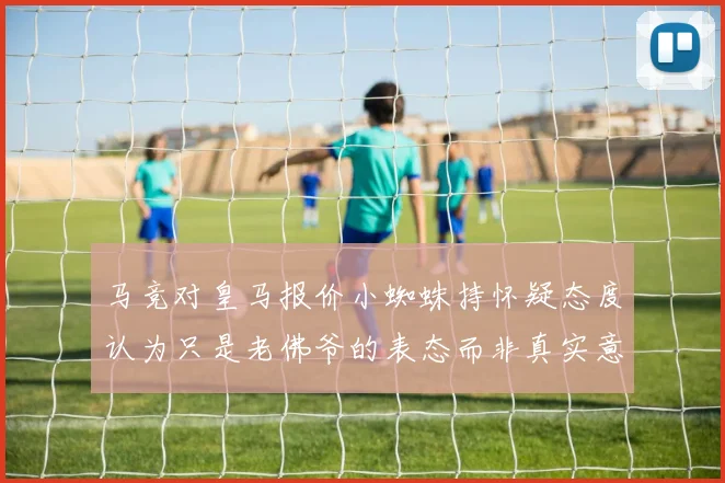 马竞对皇马报价小蜘蛛持怀疑态度认为只是老佛爷的表态而非真实意图