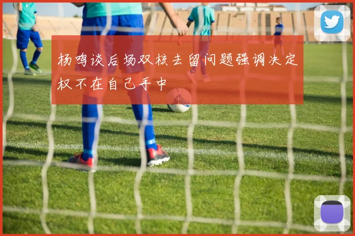杨鸣谈后场双核去留问题强调决定权不在自己手中