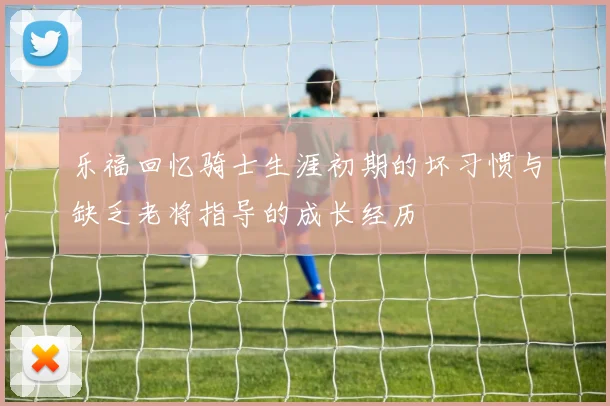乐福回忆骑士生涯初期的坏习惯与缺乏老将指导的成长经历