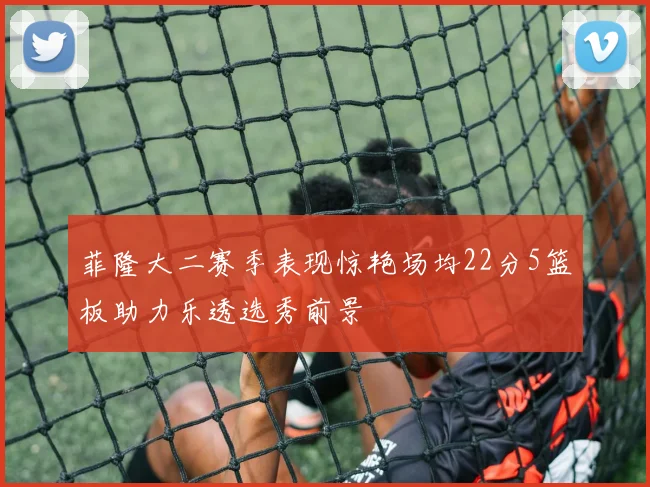 菲隆大二赛季表现惊艳场均22分5篮板助力乐透选秀前景