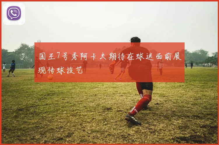 国王7号秀阿卡夫期待在球迷面前展现传球技艺