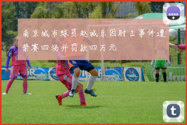 南京城市球员赵诚乐因肘击事件遭禁赛四场并罚款四万元