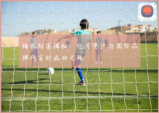 梅西财富揭秘：亿万资产与国际品牌代言的成功之路