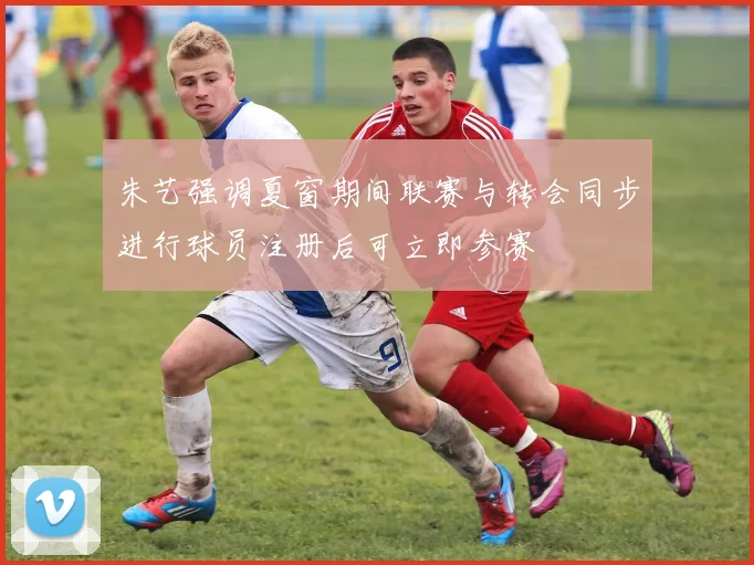 朱艺强调夏窗期间联赛与转会同步进行球员注册后可立即参赛