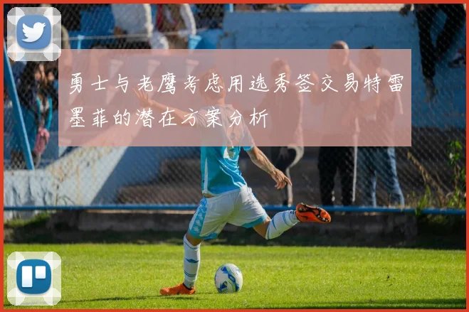 勇士与老鹰考虑用选秀签交易特雷墨菲的潜在方案分析