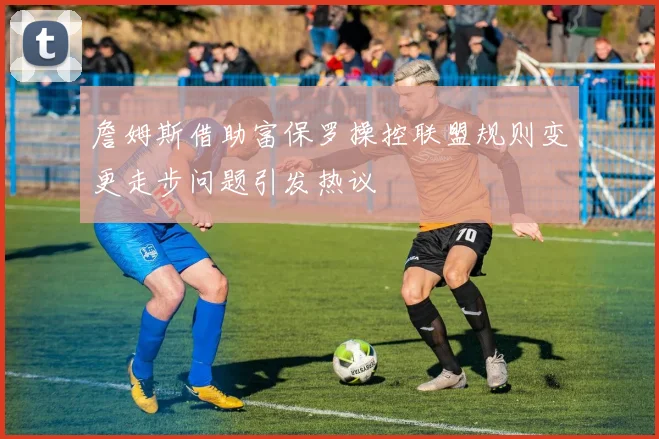 詹姆斯借助富保罗操控联盟规则变更走步问题引发热议
