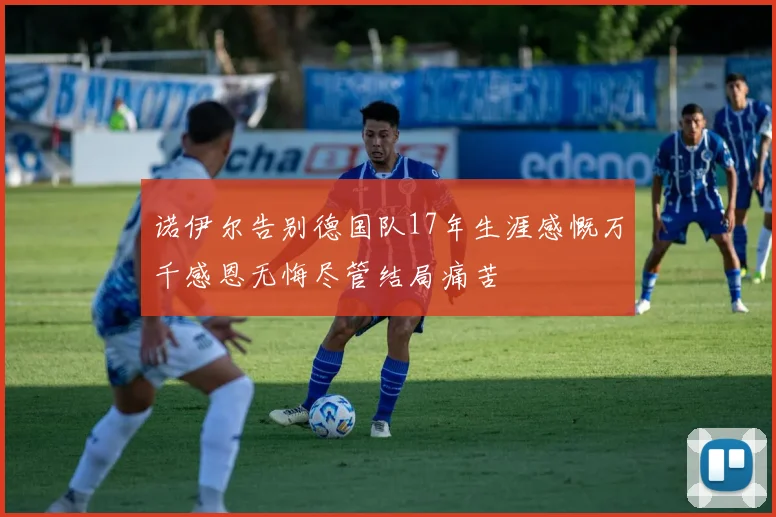 诺伊尔告别德国队17年生涯感慨万千感恩无悔尽管结局痛苦