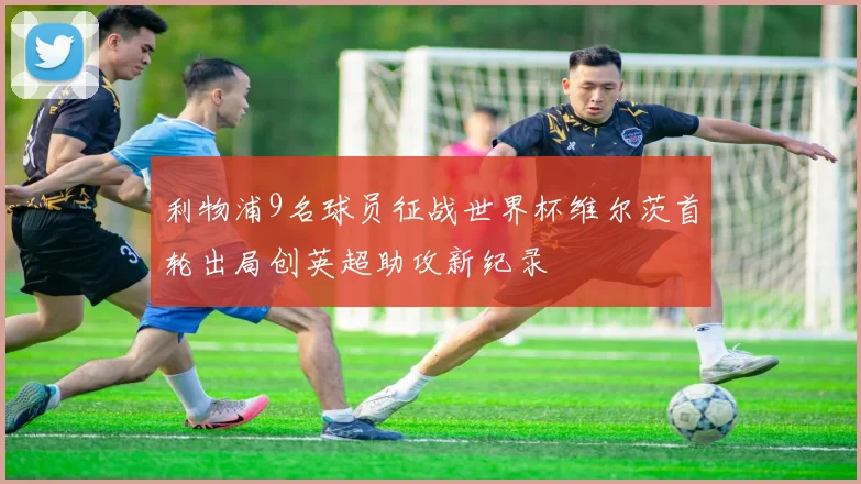 利物浦9名球员征战世界杯维尔茨首轮出局创英超助攻新纪录