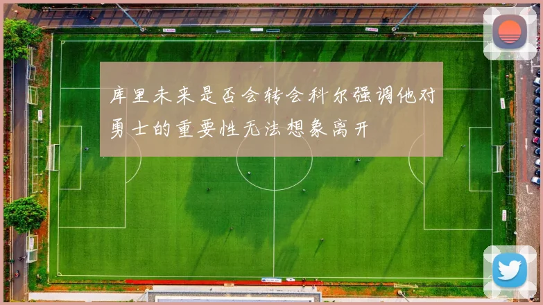 库里未来是否会转会科尔强调他对勇士的重要性无法想象离开