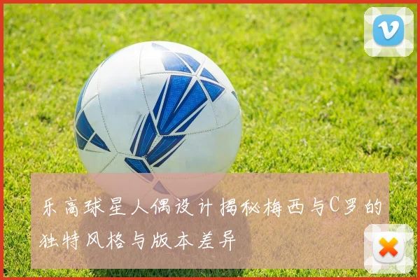乐高球星人偶设计揭秘梅西与C罗的独特风格与版本差异
