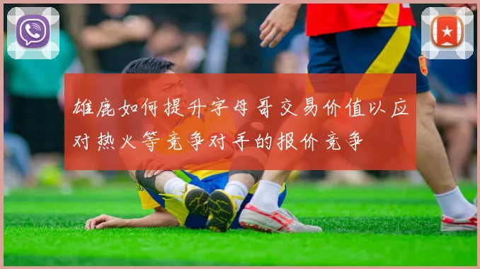 雄鹿如何提升字母哥交易价值以应对热火等竞争对手的报价竞争